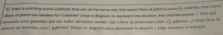 Erika is painting some cabinets that are all the same size. She used 3 liters of paint to cover 1 3/4 c abinets. How many 
liters of paint are needed for 1 cabinet? Draw a diagram to represent the situation, then find the answer. / Eriks est 
pintando unos gabinetes que son todos del mismo tamaño. Usó 3 litros de pintura para cubrir 1 3/4 gabin etes. ¿Cuántos litros de 
pintura se necesitan para 1 gabinete? Dibuja un diagrama para representar la situación y luego encuentra la respuesta