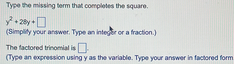 Type the missing term that completes the square.
y^2+28y+□
(Simplify your answer. Type an integer or a fraction.) 
The factored trinomial is □. 
(Type an expression using y as the variable. Type your answer in factored form