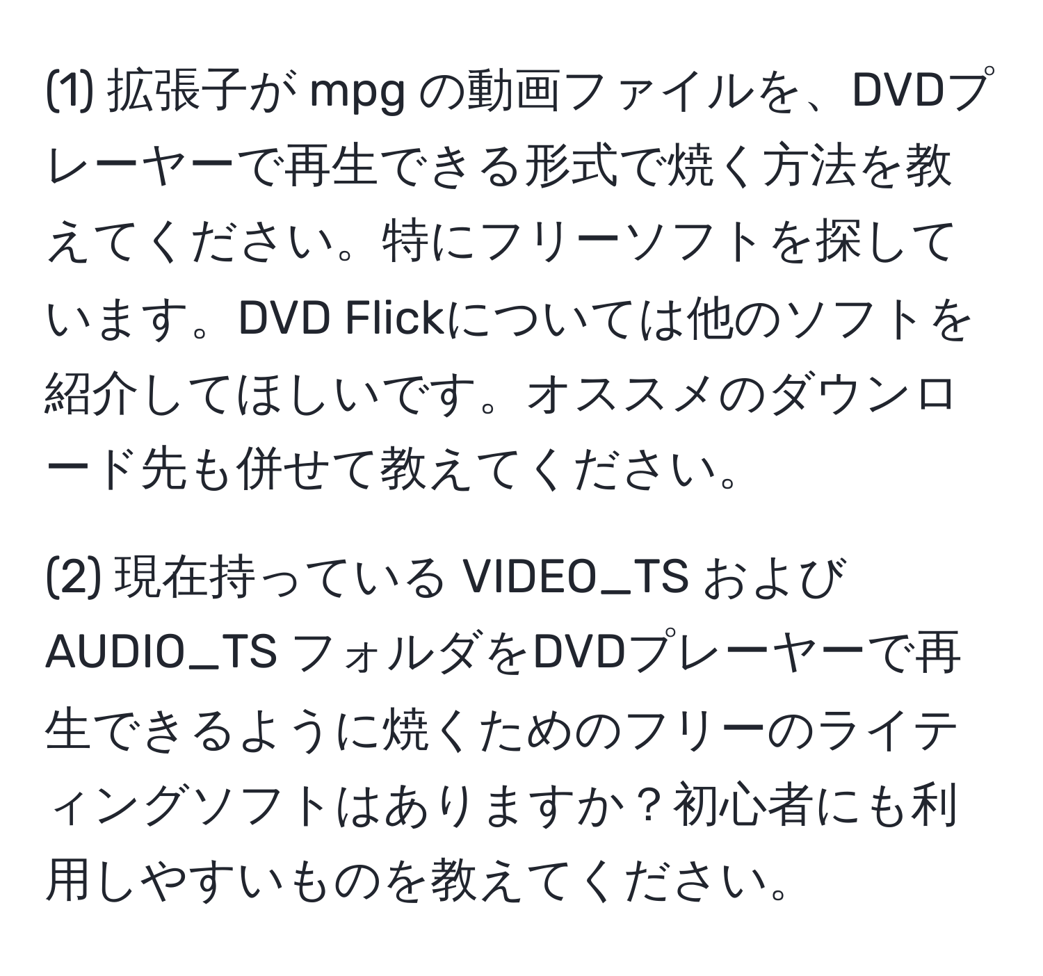 (1) 拡張子が mpg の動画ファイルを、DVDプレーヤーで再生できる形式で焼く方法を教えてください。特にフリーソフトを探しています。DVD Flickについては他のソフトを紹介してほしいです。オススメのダウンロード先も併せて教えてください。

(2) 現在持っている VIDEO_TS および AUDIO_TS フォルダをDVDプレーヤーで再生できるように焼くためのフリーのライティングソフトはありますか？初心者にも利用しやすいものを教えてください。