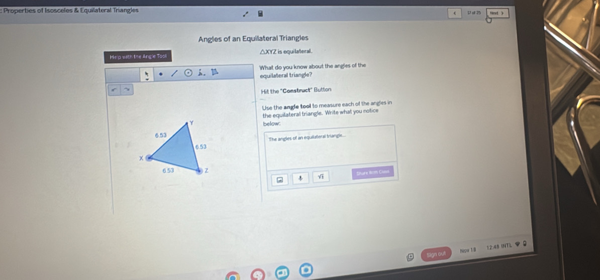 Properties of Isosceles & Equilateral Triangles Next >
< 17</tex> at 25
Angles of an Equilateral Triangles 
He p with the Angle Tool △ XYZ is equilateral. 
What do you know about the angles of the 
equilateral triangle? 
~ 
Hit the "Construct" Button 
Use the angle tool to measure each of the angles in 
the equilateral triangle. Write what you notice 
below: 
The angles of an equilateral triangle.... 
Share With Cums 
Sign out Nov 18 12:48 (NT)