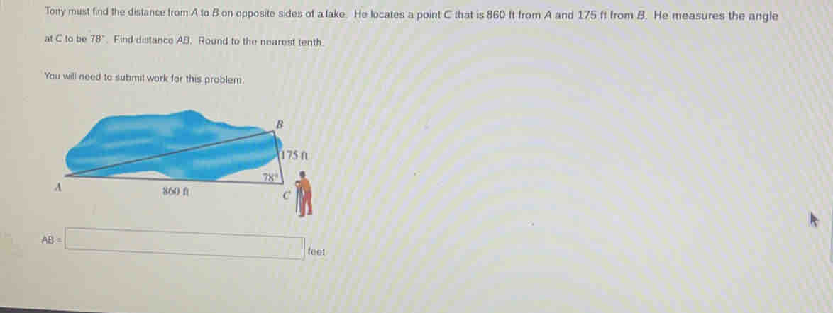 Tony must find the distance from A to B on opposite sides of a lake.  He locates a point C that is 860 It from A and 175 ft from B l.  He measures the angle
at C to be 78°.  Find distance AB.  Round to the nearest tenth.
You will need to submit work for this problem.
AB=□  ooe