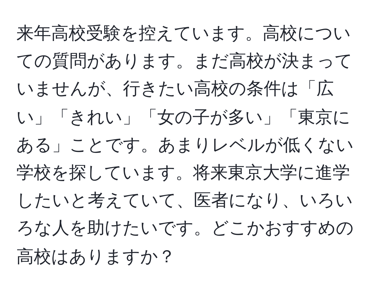 来年高校受験を控えています。高校についての質問があります。まだ高校が決まっていませんが、行きたい高校の条件は「広い」「きれい」「女の子が多い」「東京にある」ことです。あまりレベルが低くない学校を探しています。将来東京大学に進学したいと考えていて、医者になり、いろいろな人を助けたいです。どこかおすすめの高校はありますか？