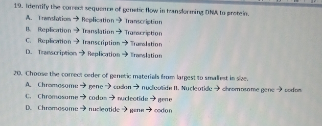 Identify the correct sequence of genetic flow in transforming DNA to protein.
A. Translation Replication Transcription
B. Replication Translation Transcription
C. Replication Transcription Translation
D. Transcription Replication Translation
20. Choose the correct order of genetic materials from largest to smallest in size.
A. Chromosome gene codon → nucleotide B. Nucleotide chromosome genn * codon
C. Chromosome codon → nucleotide gene
D. Chromosome nucleotide gene codon