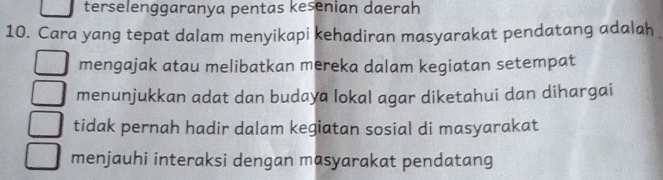 terselenggaranya pentas kesenian daerah
10. Cara yang tepat dalam menyikapi kehadiran masyarakat pendatang adalah
mengajak atau melibatkan mereka dalam kegiatan setempat
menunjukkan adat dan budaya lokal agar diketahui dan dihargai
tidak pernah hadir dalam kegiatan sosial di masyarakat
menjauhi interaksi dengan masyarakat pendatang