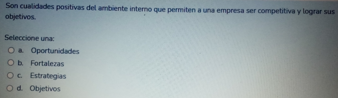 Son cualidades positivas del ambiente interno que permiten a una empresa ser competitiva y lograr sus
objetivos.
Seleccione una:
a. Oportunidades
b. Fortalezas
c. Estrategias
d. Objetivos