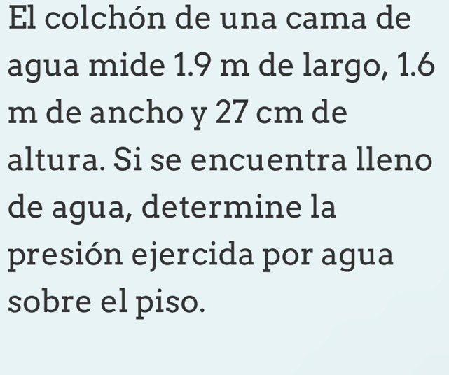 El colchón de una cama de 
agua mide 1.9 m de largo, 1.6
m de ancho y 27 cm de 
altura. Si se encuentra lleno 
de agua, determine la 
presión ejercida por agua 
sobre el piso.