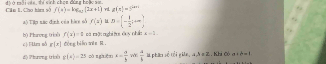 ở mỗi câu, thí sinh chọn đúng hoặc sai. 
Câu 1. Cho hàm số f(x)=log _0.5(2x+1) và g(x)=5^(2x+1)
a) Tập xác định của hàm số f(x) là D=(- 1/2 ;+∈fty ). 
b) Phương trình f(x)=0 có một nghiệm duy nhất x=1. 
c) Hàm số g(x) đồng biến trên R. 
d) Phương trình g(x)=25 có nghiệm x= a/b  với  a/b  là phân số tối giản, a,b∈ Z. Khi đó a+b=1.