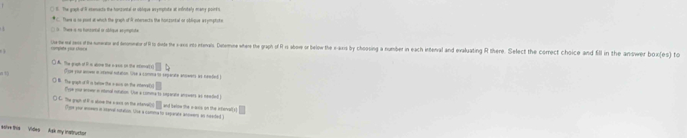 ( B. The graph of R intersects the honzontal or oblique asymptote at infinitely many points
*C. There is no point at which the graph of R intersects the honzontal or oblique asymptote
complete your choice Uhe the real zes f he umenatas an enointo f to dinde the - xs into nterals. Determe whre the rph o Fi ove wor beow the x-axis y ysi and devlaluaing there. Select the correct choice and fill in the answer box(es) to
() A. The graph of R is above the e-axus on the intenvall(s)
la tộ
(T)pe your answer in intenal notation. Use a comma to separate answers as needed
B. The graph of i is below the x -auis on the interval(s)
(Type your answer in interal notation. Use a comma to separate answers as needed )
C. The graph of R is sbove the a-sxis on the intervalls and below the x-axis on the intenral(s)
(Type your answers in intinal notation. Use a comma to separate answers as needed )
ssive this Video Ask my instruction