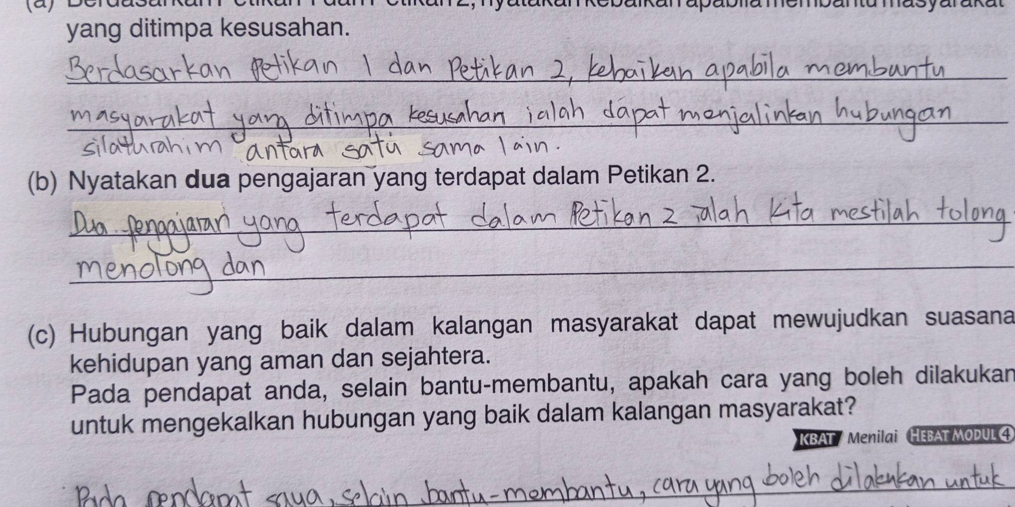 yang ditimpa kesusahan. 
_ 
_ 
(b) Nyatakan dua pengajaran yang terdapat dalam Petikan 2. 
_ 
_ 
(c) Hubungan yang baik dalam kalangan masyarakat dapat mewujudkan suasana 
kehidupan yang aman dan sejahtera. 
Pada pendapat anda, selain bantu-membantu, apakah cara yang boleh dilakukan 
untuk mengekalkan hubungan yang baik dalam kalangan masyarakat? 
KBAT / Menilai HEBAT MODUL 4
_