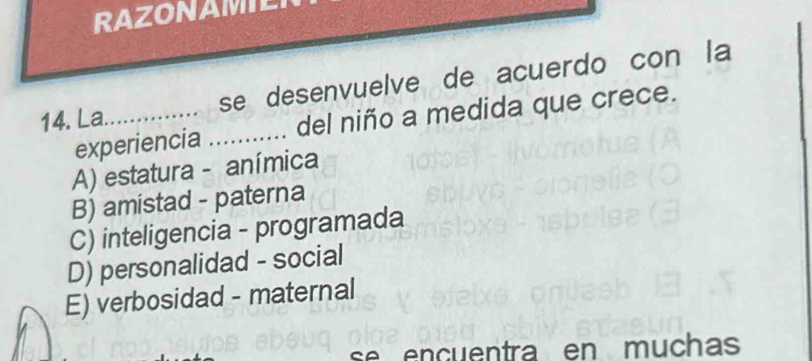 RAZONAMILI
14. La._ se desenvuelve de acuerdo con la
experiencia _del niño a medida que crece.
A) estatura - anímica
B) amistad - paterna
C) inteligencia - programada
D) personalidad - social
E) verbosidad - maternal
se encuentra en muchas