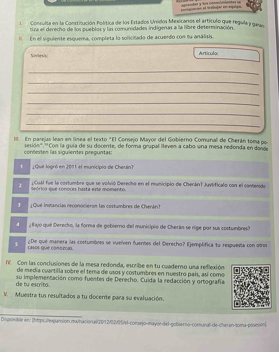 aprender y tus conocimientos se
enriquecen al trabajar en equipo.
I. Consulta en la Constitución Política de los Estados Unidos Mexicanos el artículo que regula y garan-
tiza el derecho de los pueblos y las comunidades indígenas a la libre determinación.
II. En el siguiente esquema, completa lo solicitado de acuerdo con tu análisis.
Síntesis: Artículo:
_
_
_
_
_
_
III. En parejas lean en línea el texto “El Consejo Mayor del Gobierno Comunal de Cherán toma po-
sesión"¹Con la guía de su docente, de forma grupal lleven a cabo una mesa redonda en donde
contesten las siguientes preguntas:
1 ¿Qué logró en 2011 el municipio de Cherán?
¿Cuál fue la costumbre que se volvió Derecho en el municipio de Cherán? Justifícalo con el contenido
2 teórico que conoces hasta este momento.
3 ¿Qué instancias reconocieron las costumbres de Cherán?
4 ¿Bajo qué Derecho, la forma de gobierno del municipio de Cherán se rige por sus costumbres?
¿De qué manera las costumbres se vuelven fuentes del Derecho? Ejemplifica tu respuesta con otros
5 casos que conozcas.
IV. Con las conclusiones de la mesa redonda, escribe en tu cuaderno una reflexión
de media cuartilla sobre el tema de usos y costumbres en nuestro país, así como
su implementación como fuentes de Derecho. Cuida la redacción y ortografía
de tu escrito.
V. Muestra tus resultados a tu docente para su evaluación.
Disponible en: [https://expansion.mx/nacional/2012/02/05/el-consejo-mayor-del-gobierno-comunal-de-cheran-toma-posesion].