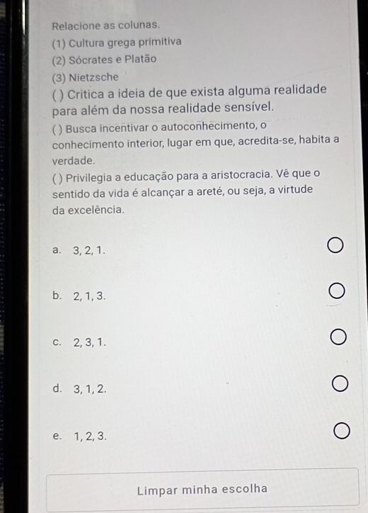 Relacione as colunas.
(1) Cultura grega primitiva
(2) Sócrates e Platão
(3) Nietzsche
( ) Critica a ideia de que exista alguma realidade
para além da nossa realidade sensível.
 ) Busca incentivar o autoconhecimento, o
conhecimento interior, lugar em que, acredita-se, habita a
verdade.
( ) Privilegia a educação para a aristocracia. Vê que o
sentido da vida é alcançar a areté, ou seja, a virtude
da excelência.
a. 3, 2, 1.
b. 2, 1, 3.
c. 2, 3, 1.
d. 3, 1, 2.
e. 1, 2, 3.
Limpar minha escolha