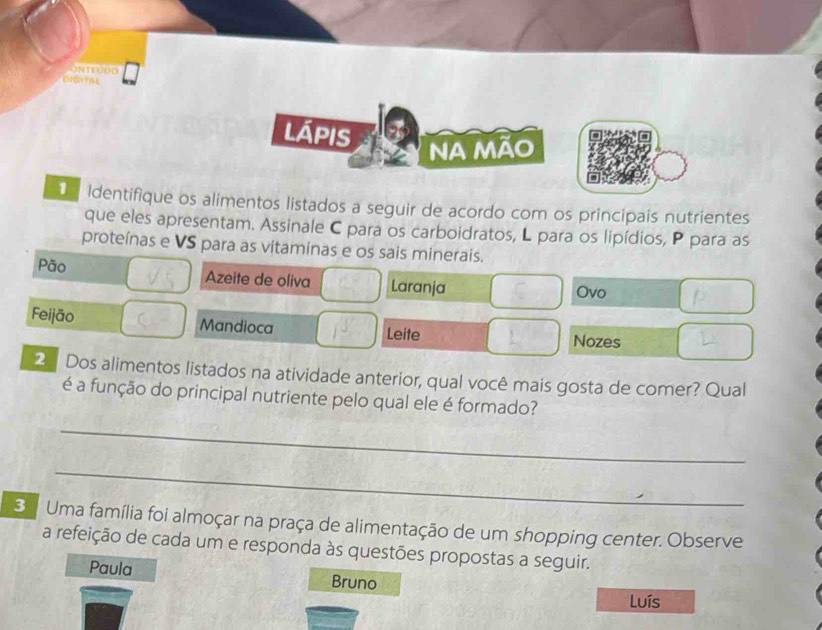 lápis 
Na mão 
D Identifique os alimentos listados a seguir de acordo com os principais nutrientes 
que eles apresentam. Assinale C para os carboidratos, L para os lipídios, P para as 
proteínas e VS para as vitaminas e os sais minerais. 
Pão Azeite de oliva Laranja 
Ovo 
Feijão Mandioca Leite Nozes 
2 Dos alimentos listados na atividade anterior, qual você mais gosta de comer? Qual 
é a função do principal nutriente pelo qual ele é formado? 
_ 
_ 
3 Uma família foi almoçar na praça de alimentação de um shopping center. Observe 
a refeição de cada um e responda às questões propostas a seguir. 
Paula Bruno 
Luís