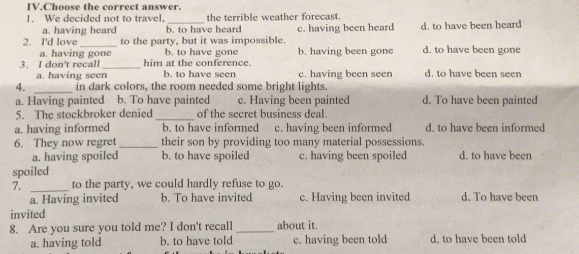 IV.Choose the correct answer.
1. We decided not to travel, _the terrible weather forecast.
a. having heard b. to have heard c. having been heard d. to have been heard
2. I'd love _to the party, but it was impossible.
a. having gone b. to have gone b. having been gone d. to have been gone
3. I don't recall_ him at the conference.
a. having seen b. to have seen c. having been seen d. to have been seen
4. _in dark colors, the room needed some bright lights.
a. Having painted b. To have painted c. Having been painted d. To have been painted
5. The stockbroker denied _of the secret business deal.
a. having informed b. to have informed c. having been informed d. to have been informed
6. They now regret _their son by providing too many material possessions.
a. having spoiled b. to have spoiled c. having been spoiled d. to have been
spoiled
7. _to the party, we could hardly refuse to go.
a. Having invited b. To have invited c. Having been invited d. To have been
invited
8. Are you sure you told me? I don't recall_ about it.
a. having told b. to have told c. having been told d. to have been told