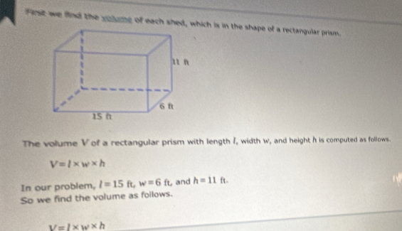 First we find the volume of each shed, which is in the shape of a rectangular prism. 
The volume V of a rectangular prism with length /, width w, and height h is computed as follows.
V=l* w* h
In our problem, l=15ft, w=6ft ,and h=11ft. 
So we find the volume as follows.
v=l* w* h