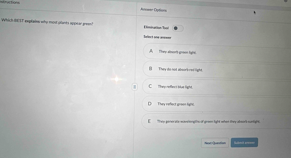 structions
Answer Options
Which BEST explains why most plants appear green? Elimination Tool
Select one answer
A They absorb green light.
B They do not absorb red light.
:: C They reflect blue light.
D They reflect green light.
EThey generate wavelengths of green light when they absorb sunlight.
Next Question Submit answer