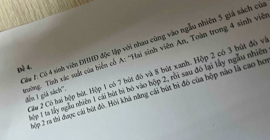 âu 1: Có 4 sinh viên ĐHHĐ độc lập với nhau cùng vào ngẫu nhiên 5 giá sách củ 
Tường. Tính xác suất của biến cố A: “Hai sinh viên An, Toàn trong 4 sinh viê 
Đề 4. 
Câu 2 Có hai hộp bút. Hộp 1 có 7 bút đỏ và 8 bút xanh. Hộp 2 có 3 bút đỏ v 
ộp 1 ta lấy ngẫu nhiên 1 cái bút bi bỏ vào hộp 2, rồi sau đó lại lấy ngẫu nhiên 
đến 1 giá sách'. ộp 2 ra thì được cái bút đỏ. Hỏi khả năng cái bút bi đó của hộp nào là cao họ