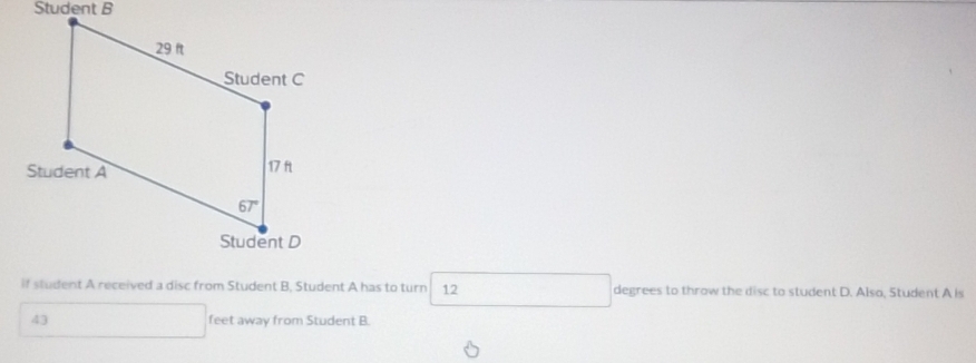 Student B
if student A received a disc from Student B, Student A has to turn 12 degrees to throw the disc to student D. Also, Student A is
43 feet away from Student B.