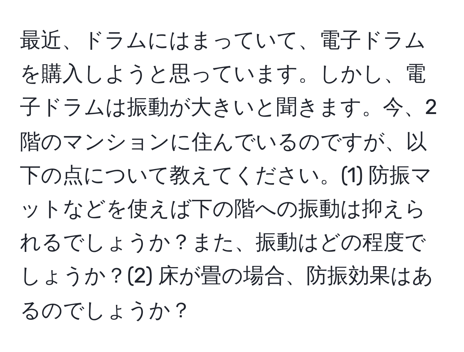 最近、ドラムにはまっていて、電子ドラムを購入しようと思っています。しかし、電子ドラムは振動が大きいと聞きます。今、2階のマンションに住んでいるのですが、以下の点について教えてください。(1) 防振マットなどを使えば下の階への振動は抑えられるでしょうか？また、振動はどの程度でしょうか？(2) 床が畳の場合、防振効果はあるのでしょうか？