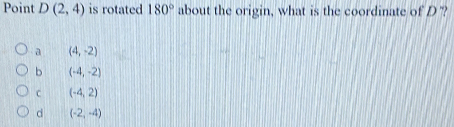 Point D(2,4) is rotated 180° about the origin, what is the coordinate of D '?
a (4,-2)
b (-4,-2)
C (-4,2)
d (-2,-4)