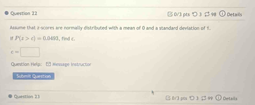 つ 3 ⇄ 98 Details 
Assume that z-scores are normally distributed with a mean of 0 and a standard deviation of 1. 
If P(z>c)=0.0493 , find c.
c=□
Question Help: ) Message instructor 
Submit Question 
Question 23 □ 0/3 pts > 3 % 99 a Details