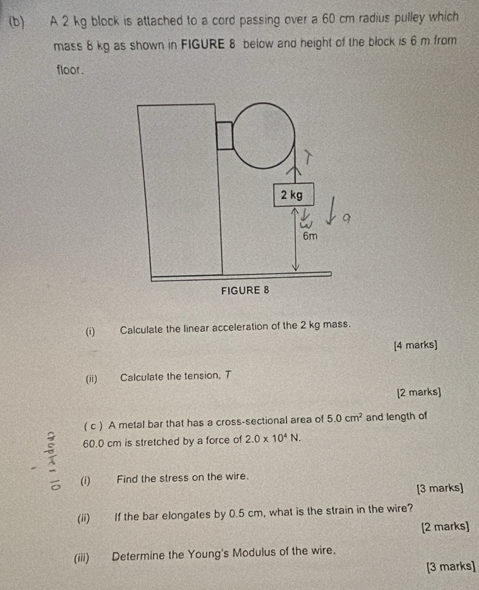 A 2 kg block is attached to a cord passing over a 60 cm radius pulley which 
mass 8 kg as shown in FIGURE 8 below and height of the block is 6 m from 
floor . 
(i) Calculate the linear acceleration of the 2 kg mass. 
[4 marks] 
(ii) Calculate the tension, T 
[2 marks] 
( c ) A metal bar that has a cross-sectional area of 5.0cm^2 and length of
60.0 cm is stretched by a force of 2.0* 10^4N. 
(i) Find the stress on the wire. 
[3 marks] 
(ii) If the bar elongates by 0.5 cm, what is the strain in the wire? 
[2 marks] 
(iii) Determine the Young's Modulus of the wire. 
[3 marks]