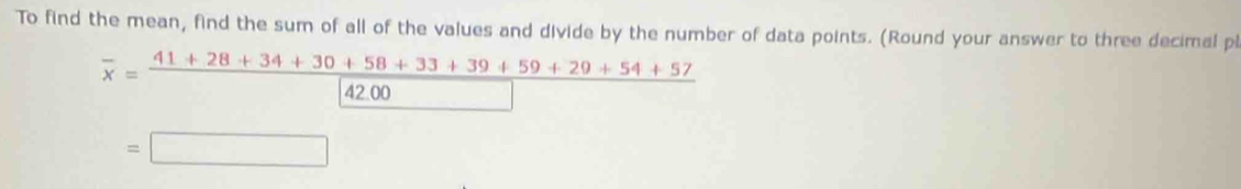 To find the mean, find the sum of all of the values and divide by the number of data points. (Round your answer to three decimal pi
overline x= (41+28+34+30+58+33+39+59+29+54+57)/42.00 
=□
□ 