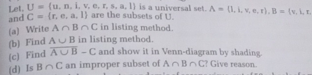 Let, U= u,n,i,v,e,r,s,a,l is a universal set. 
and C= r,e,a,l are the subsets of U. A= l,i,v,e,r , B= v,i,r, 
(a) Write A∩ B∩ C in listing method. 
(b) Find A∪ B in listing method. 
(c) Find overline A∪ B-C and show it in Venn-diagram by shading. 
(d) Is B∩ C an improper subset of A∩ B∩ C ? Give reason.