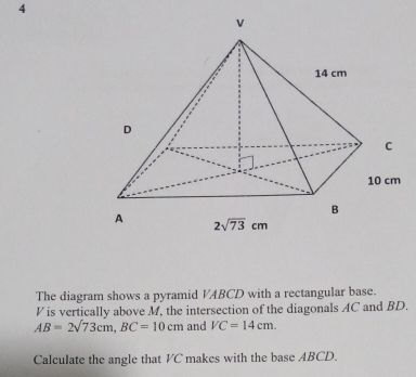 The diagram shows a pyramid VABCD with a rectangular base.
V is vertically above M, the intersection of the diagonals AC and BD.
AB=2sqrt(73)cm,BC=10cm and VC=14cm.
Calculate the angle that VC makes with the base ABCD.