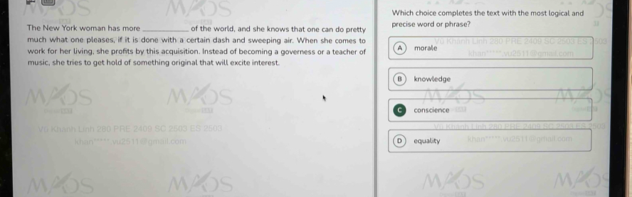 Which choice completes the text with the most logical and
The New York woman has more _of the world, and she knows that one can do pretty precise word or phrase?
much what one pleases, if it is done with a certain dash and sweeping air. When she comes to
work for her living, she profits by this acquisition. Instead of becoming a governess or a teacher of A morale
music, she tries to get hold of something original that will excite interest.
B knowledge
conscience
D ) equality