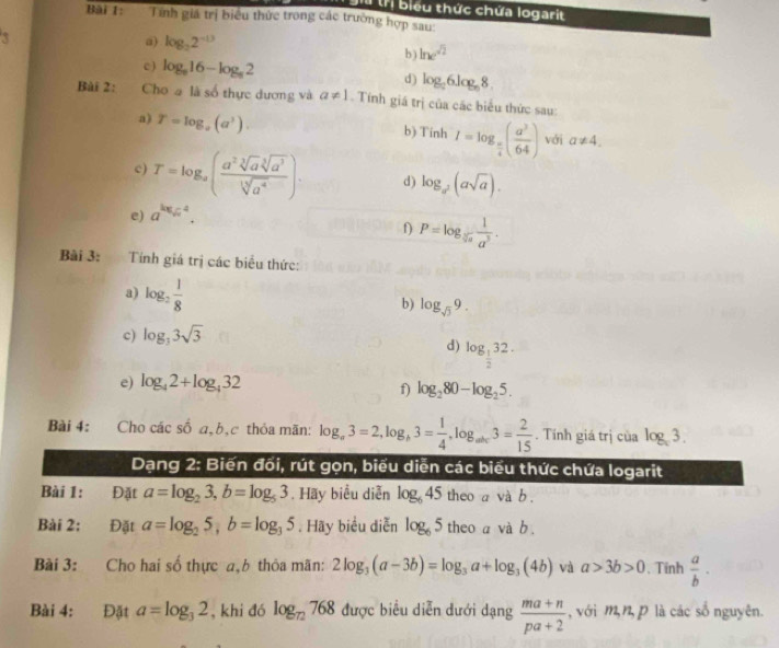 biểu thức chứa logarit
Bài 1: Tính giá trị biểu thức trong các trường hợp sau:
3
a) log _22^(-13) ln e^(sqrt(2))
b)
c ) log _616-log _82 d) log _26log _68.
Bài 2: Cho a là số thực dương và a!= 1. Tính giá trị của các biểu thức sau:
a) T=log _a(a^3). b) Tinh I=log _ π /4 ( a^3/64 ) với a!= 4.
c) T=log _a( a^2sqrt[3](a^3)sqrt[3](a^3)/sqrt[3](a^4) ). d) log _a^2(asqrt(a)).
e) a^(log _sqrt(x))4.
f) P=log _sqrt[5](a) 1/a^5 .
Bài 3:  Tính giá trị các biểu thức:
a) log _2 1/8  b) log _sqrt(3)9.
c) log _33sqrt(3)
d) log _ 1/2 32.
e) log _42+log _432
f) log _280-log _25.
Bài 4: Cho các số a,b,c thỏa mãn: log _a3=2,log _b3= 1/4 ,log _abc3= 2/15 . Tính giá trị của log _x3.
Dạng 2: Biến đối, rút gọn, biểu diễn các biểu thức chứa logarit
Bài 1: Đặt a=log _23,b=log _53. Hãy biểu diễn log _645 theo a và b.
Bài 2: Đặt a=log _25,b=log _35. Hãy biểu diễn log _65 theo a và b .
Bài 3: Cho hai số thực a,b thỏa mãn: 2log _3(a-3b)=log _3a+log _3(4b) và a>3b>0. Tinh  a/b ·
Bài 4: Đặt a=log _32 , khi đó log _72768 được biểu diễn dưới dạng  (ma+n)/pa+2  ,với m,n,p là các số nguyên.