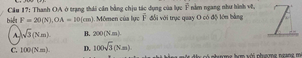 Thanh OA ở trạng thái cân bằng chịu tác dụng của lực vector F nằm ngang như hình vẽ,
biết F=20(N), OA=10(cm) Mômen của lực vector F đối với trục quay O có độ lớn bằng
A. sqrt(3)(N.m).
B. 200(N.m).
C. 100(N.m).
D. 100sqrt(3)(N.m). 
một dây có phượng hợp với phương ngang mi