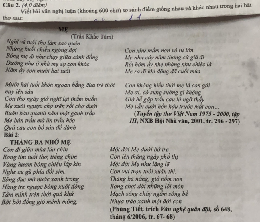 (4,0 điểm)
Viết bài văn nghị luận (khoảng 600 chữ) so sánh điểm giống nhau và khác nhau trong hai bài
thợ sau:
Mẹ
(Trần Khắc Tâm)
Nghĩ về tuổi thơ làm sao quên
Những buổi chiều ngóng đợi Con như mầm non vô tư lớn
Bóng mẹ đi như chạy giữa cánh đồng Mẹ như cây năm tháng cứ già đị
Dường như ở nhà mẹ sợ con khóc Rồi hôm ấy nhẹ nhàng như chiếc lá
Năm ấy con mười hai tuổi Mẹ ra đi khi đông đã cuối mùa
Mười hai tuổi khôn ngoan bằng đứa trẻ thời Con không hiểu thời mẹ là con gái
nay lên sáu Mẹ ơi, có sung sướng gì không
Con thơ ngây giờ nghĩ lại thầm buồn Giờ hể gặp trầu cau là ngỡ thấy
Mẹ xuôi ngược chợ trên rồi chợ dưới Mẹ vẫn cười hồn hậu trước mắt con...
Buôn bán quanh năm một gánh trầu (Tuyển tập thơ Việt Nam 1975 - 2000, tập
Mẹ bán trầu mà ăn trầu héo III, NXB Hội Nhà văn, 2001, tr. 296 - 297)
Quả cau con bổ sáu để dành
Bài 2:
tháng ba nhớ mẹ
Con đi giữa mùa lúa chín Một đời Mẹ dưới bờ tre
Rong tìm tuổi thơ, tiếng chim Con lên tháng ngày phố thị
Vàng hươm bóng chiều lấp kín  Một đời Mẹ như lặng lẽ
Nghe cu gù phía đồi sim. Con vui trọn tuổi xuân thì.
Sông đục mà nước xanh trong Tháng ba nắng, gió nồm non
Hàng tre ngược bóng xuôi dòng Rong chơi dài những lối mòn
Tắm mình trên thời quá khứ Mạch sống chảy ngầm sông bể
Bởi bời đồng gió mênh mông. Nhựa trào xanh một đời con.
(Phùng Tiết, trích Văn nghệ quân đội, số 648,
tháng 6/2006, tr. 67- 68)