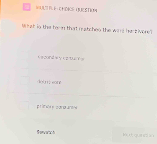 MULTIPLE-CHOICE QUESTION
What is the term that matches the word herbivore?
secondary consumer
detritivore
primary consumer
Rewatch Next question