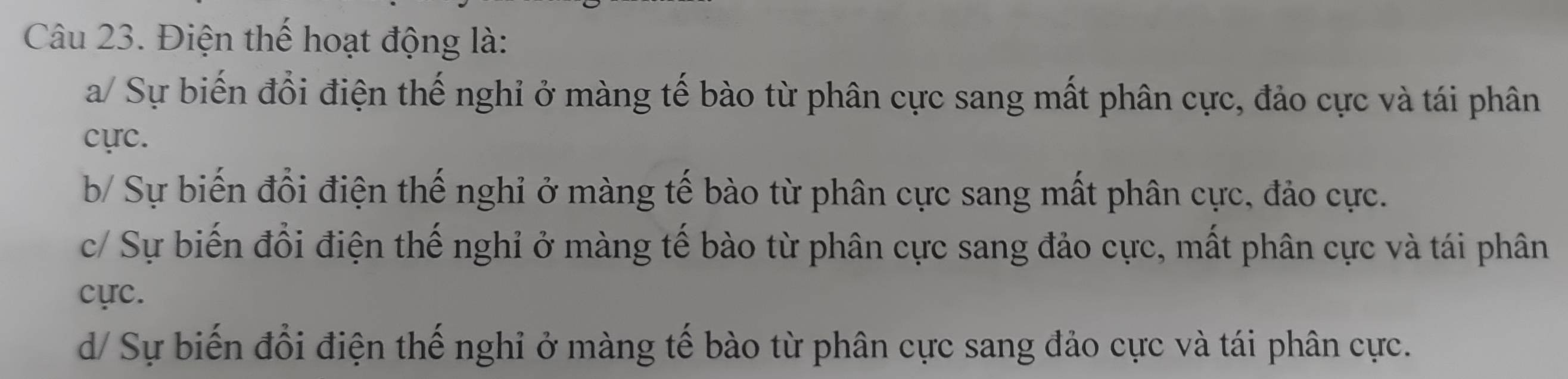 Điện thể hoạt động là:
a/ Sự biến đổi điện thế nghỉ ở màng tế bào từ phân cực sang mất phân cực, đảo cực và tái phân
cực.
b/ Sự biến đổi điện thế nghỉ ở màng tế bào từ phân cực sang mất phân cực, đảo cực.
c/ Sự biến đổi điện thế nghỉ ở màng tế bào từ phân cực sang đảo cực, mất phân cực và tái phân
cực.
d/ Sự biến đổi điện thế nghỉ ở màng tế bào từ phân cực sang đảo cực và tái phân cực.