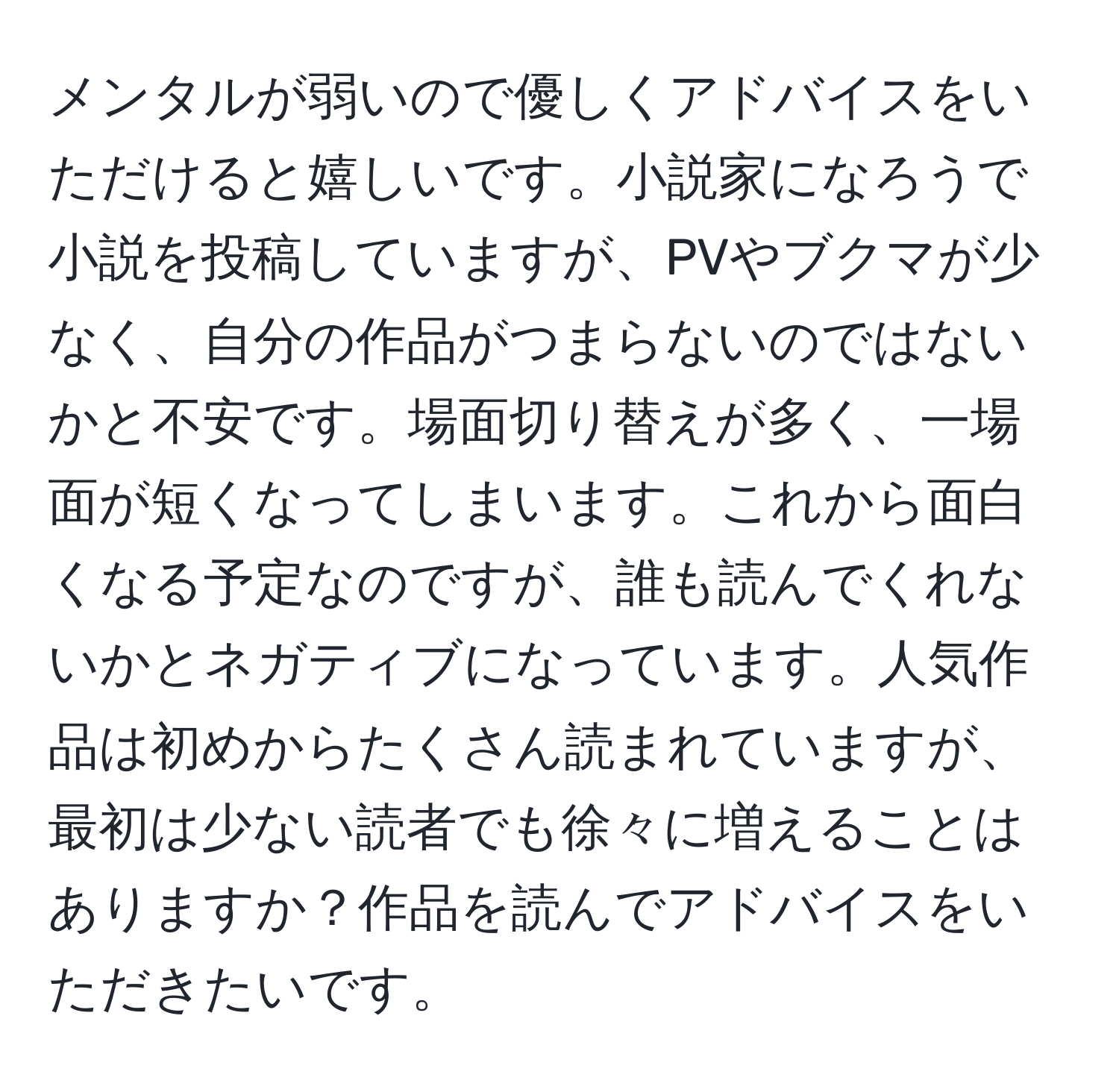 メンタルが弱いので優しくアドバイスをいただけると嬉しいです。小説家になろうで小説を投稿していますが、PVやブクマが少なく、自分の作品がつまらないのではないかと不安です。場面切り替えが多く、一場面が短くなってしまいます。これから面白くなる予定なのですが、誰も読んでくれないかとネガティブになっています。人気作品は初めからたくさん読まれていますが、最初は少ない読者でも徐々に増えることはありますか？作品を読んでアドバイスをいただきたいです。