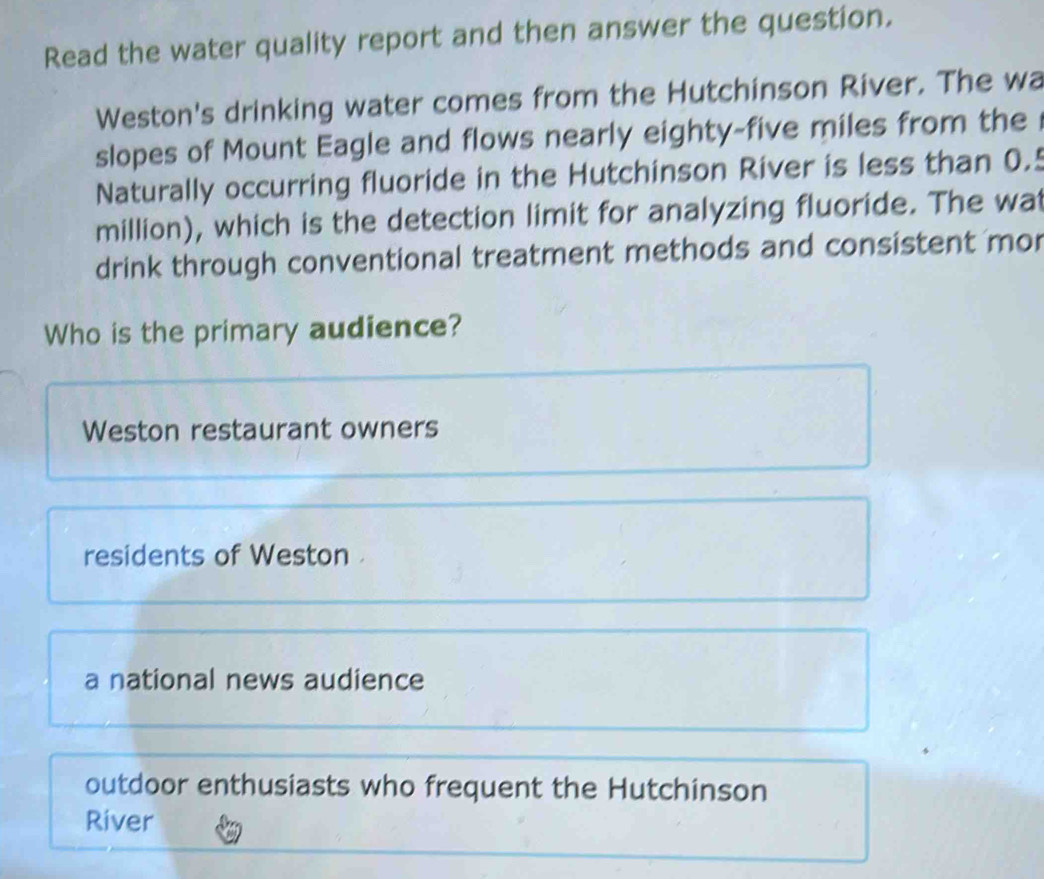 Read the water quality report and then answer the question.
Weston's drinking water comes from the Hutchinson River. The wa
slopes of Mount Eagle and flows nearly eighty-five miles from the
Naturally occurring fluoride in the Hutchinson River is less than 0.5
million), which is the detection limit for analyzing fluoride. The wat
drink through conventional treatment methods and consistent mor
Who is the primary audience?
Weston restaurant owners
residents of Weston .
a national news audience
outdoor enthusiasts who frequent the Hutchinson
River