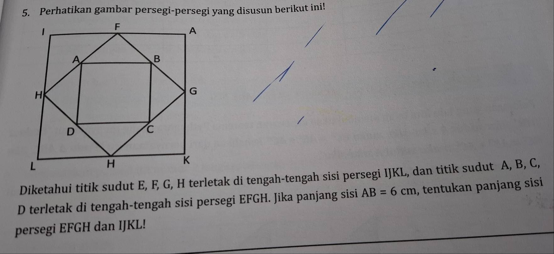 Perhatikan gambar persegi-persegi yang disusun berikut ini! 
Diketahui titik sudut E, F, G, H terletak di tengah-tengah sisi persegi IJKL, dan titik sudut A, B, C, 
D terletak di tengah-tengah sisi persegi EFGH. Jika panjang sisi AB=6cm , tentukan panjang sisi 
persegi EFGH dan IJKL!