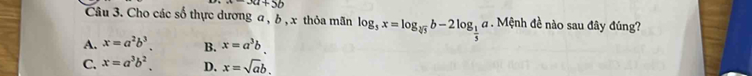 a-3a+5b
Câu 3. Cho các số thực dương a , b , x thỏa mãn log _5x=log _sqrt[3](5)b-2log _ 1/5 a. Mệnh đề nào sau đây đúng?
A. x=a^2b^3. B. x=a^3b.
C. x=a^3b^2. D. x=sqrt(a)b.