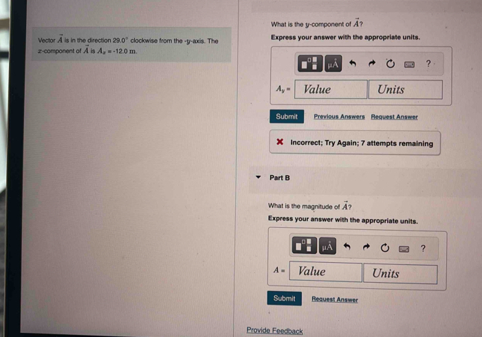 What is the y -component of vector A
Vector vector A is in the direction 29.0° clockwise from the -y-axis. The Express your answer with the appropriate units.
x -component of vector A is A_x=-12.0m.
mu A
？
A_y= Value Units 
Submit Previous Answers Request Answer 
Incorrect; Try Again; 7 attempts remaining 
Part B 
What is the magnitude of vector A
Express your answer with the appropriate units.
mu A
?
A= Value Units 
Submit Request Answer 
Provide Feedback
