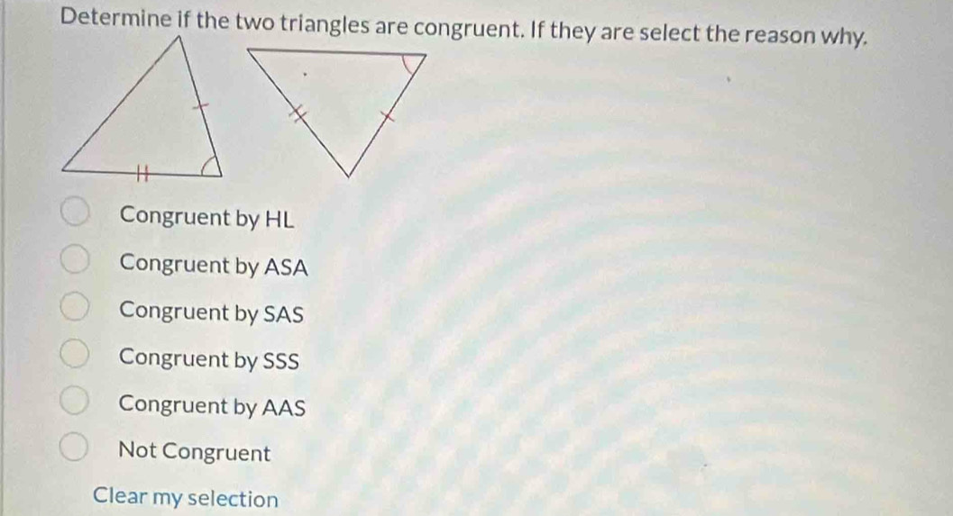 Determine if the two triangles are congruent. If they are select the reason why.
Congruent by HL
Congruent by ASA
Congruent by SAS
Congruent by SSS
Congruent by AAS
Not Congruent
Clear my selection