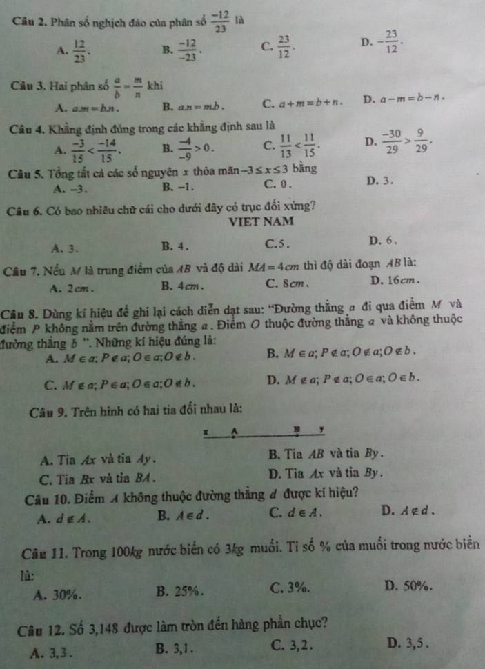 Phân số nghịch đảo của phân số  (-12)/23  là
A.  12/23 . B.  (-12)/-23 . C.  23/12 . D. - 23/12 .
Câu 3, Hai phân số  a/b = m/n khi
A. am=bn. B. a.n=mb. C. a+m=b+n. D. a-m=b-n.
Câu 4. Khẳng định đủng trong các khẳng định sau là
A.  (-3)/15  B.  (-4)/-9 >0. C.  11/13  D.  (-30)/29 > 9/29 .
Câu 5. Tổng tắt cả các số nguyên x thòa mãn -3≤ x≤ 3 bàng
A. -3 . B. −1. C. 0 . D. 3.
Câu 6. Có bao nhiêu chữ cái cho dưới đây có trục đối xứng?
VIET NAM
A. 3. B. 4 . C.5 . D. 6 .
Cầu 7. Nếu M là trung điểm của 4B và độ dài MA=4cm thì độ dài đoạn AB là:
A. 2cm . B. 4cm . C. 8cm、 D. 16cm .
Câu 8. Dùng kí hiệu đề ghi lại cách diễn dạt sau: 'Đường thẳng # đi qua điểm M và
điểm P không nằm trên đường thẳng a. Điểm O thuộc đường thẳng a và không thuộc
đường thắng δ ''. Những kí hiệu đúng là:
A. M∈ a;P∉ a;O∈ a;O∉ b. B. M∈ a; :P∉ a;O a;O∉ b.
C. M∉ a;P∈ a;O∈ a;O∉ b. D. M∉ a;P∉ a;O∈ a;O∈ b.
Câu 9. Trên hình có hai tia đổi nhau là:
1 A
,
A. Tia Ax và tia 4y. B. Tia AB và tia By .
C. Tia Rx và tia BA . D.  Tia Ax và tia By .
Câu 10. Điểm A không thuộc đường thẳng đ được kí hiệu?
A. d∉ A. B. A∈ d. C. d∈ A. D. A ∉ d .
Cầu 11. Trong 100kg nước biển có 3kg muối. Ti số % của muối trong nước biển
l:
A. 30%. B. 25%. C. 3%. D. 50%.
Câu 12. Số 3,148 được làm tròn đến hàng phần chục?
A. 3, 3 . B. 3,1 . C. 3, 2 . D. 3,5 .