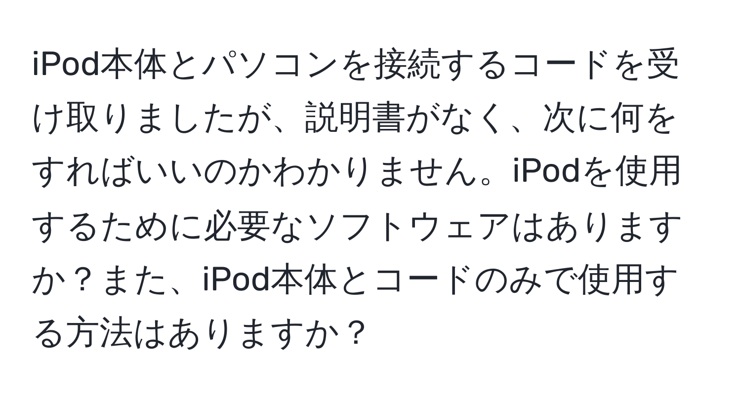 iPod本体とパソコンを接続するコードを受け取りましたが、説明書がなく、次に何をすればいいのかわかりません。iPodを使用するために必要なソフトウェアはありますか？また、iPod本体とコードのみで使用する方法はありますか？