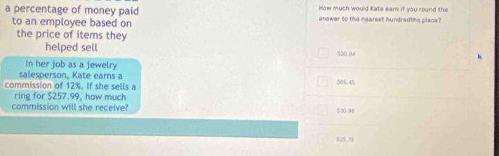 How much would Kate earn if you round the
a percentage of money paid answer to the nearest hundredths place?
to an employee based on
the price of items they
helped sell
$30.84
In her job as a jewelry
salesperson, Kate earns a
commission of 12%. If she sells a 565.45
ring for $257.99, how much
commission will she receive? $30.96
$25,79