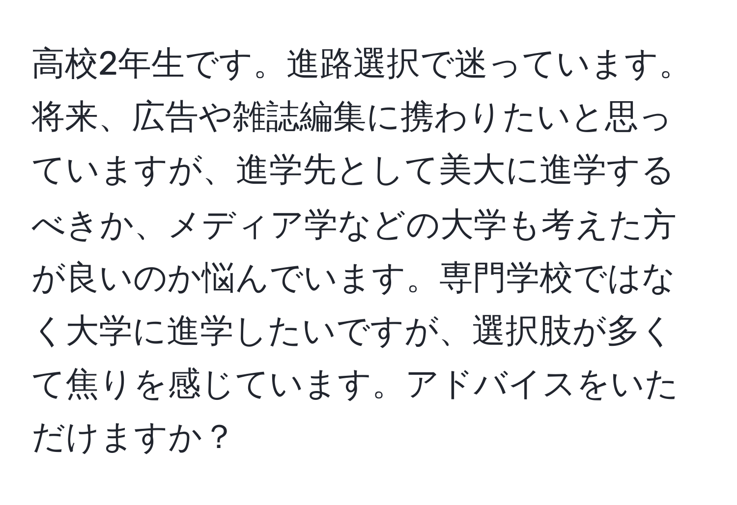 高校2年生です。進路選択で迷っています。将来、広告や雑誌編集に携わりたいと思っていますが、進学先として美大に進学するべきか、メディア学などの大学も考えた方が良いのか悩んでいます。専門学校ではなく大学に進学したいですが、選択肢が多くて焦りを感じています。アドバイスをいただけますか？