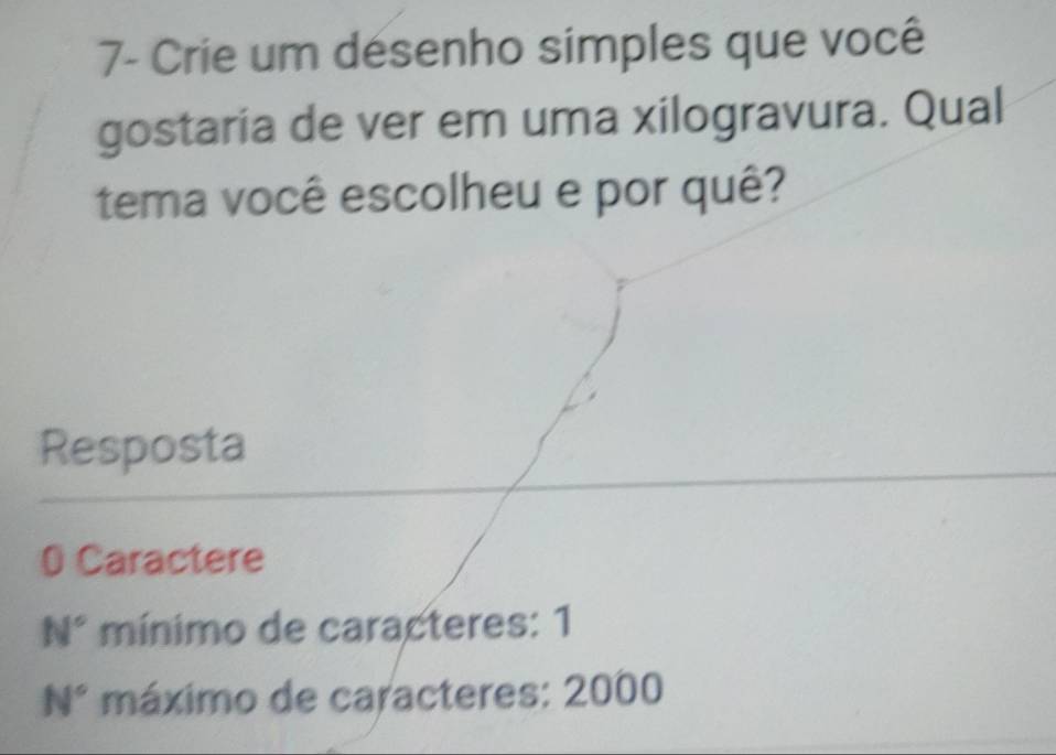 7- Crie um désenho simples que você
gostaria de ver em uma xilogravura. Qual
tema você escolheu e por quê?
Resposta
0 Caractere
N° mínimo de caracteres: 1
N° máximo de caracteres: 2000