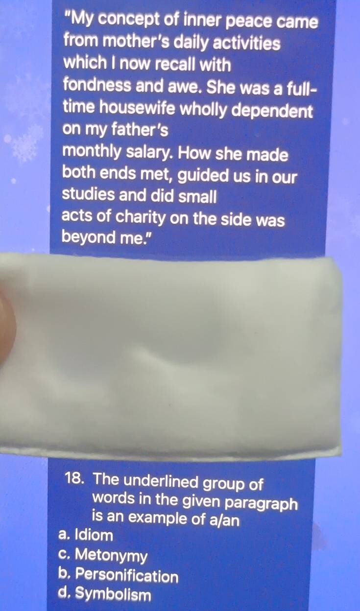 "My concept of inner peace came
from mother's daily activities
which I now recall with
fondness and awe. She was a full-
time housewife wholly dependent
on my father's
monthly salary. How she made
both ends met, guided us in our
studies and did small
acts of charity on the side was
beyond me."
18. The underlined group of
words in the given paragraph
is an example of a/an
a. Idiom
c. Metonymy
b. Personification
d. Symbolism