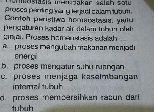 Homeostäsıs merupakan salah satu
proses penting yang terjadi dalam tubuh.
Contoh peristiwa homeostasis, yaitu
pengaturan kadar air dalam tubuh oleh
ginjal. Proses homeostasis adalah ....
a. proses mengubah makanan menjadi
energi
b. proses mengatur suhu ruangan
c. proses menjaga keseimbangan
internal tubuh
d. proses membersihkan racun dari
tubuh