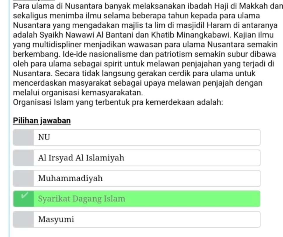 Para ulama di Nusantara banyak melaksanakan ibadah Haji di Makkah dan
sekaligus menimba ilmu selama beberapa tahun kepada para ulama
Nusantara yang mengadakan majlis ta lim di masjidil Haram di antaranya
adalah Syaikh Nawawi Al Bantani dan Khatib Minangkabawi. Kajian ilmu
yang multidispliner menjadikan wawasan para ulama Nusantara semakin
berkembang. Ide-ide nasionalisme dan patriotism semakin subur dibawa
oleh para ulama sebagai spirit untuk melawan penjajahan yang terjadi di
Nusantara. Secara tidak langsung gerakan cerdik para ulama untuk
mencerdaskan masyarakat sebagai upaya melawan penjajah dengan
melalui organisasi kemasyarakatan.
Organisasi Islam yang terbentuk pra kemerdekaan adalah:
Pilihan jawaban
NU
Al Irsyad Al Islamiyah
Muhammadiyah
Syarikat Dagang Islam
Masyumi