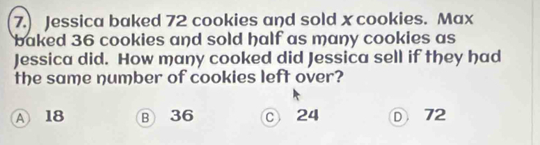 7.) Jessica baked 72 cookies and sold x cookies. Max
baked 36 cookies and sold half as many cookies as
Jessica did. How many cooked did Jessica sell if they had
the same number of cookies left over?
A 18 B 36 ○ 24 ① 72